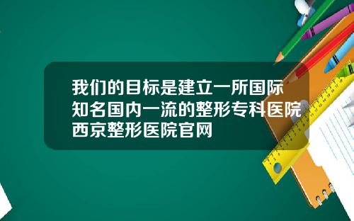 我们的目标是建立一所国际知名国内一流的整形专科医院西京整形医院官网