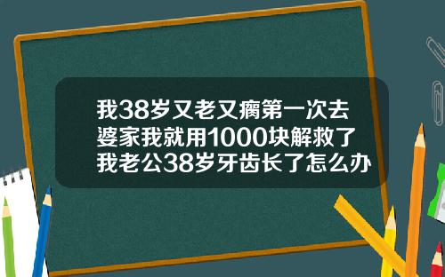 我38岁又老又瘸第一次去婆家我就用1000块解救了我老公38岁牙齿长了怎么办