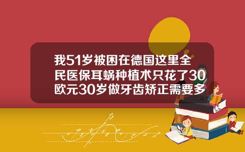我51岁被困在德国这里全民医保耳蜗种植术只花了30欧元30岁做牙齿矫正需要多少钱呢