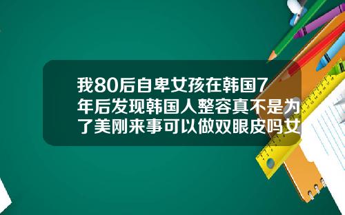 我80后自卑女孩在韩国7年后发现韩国人整容真不是为了美刚来事可以做双眼皮吗女生