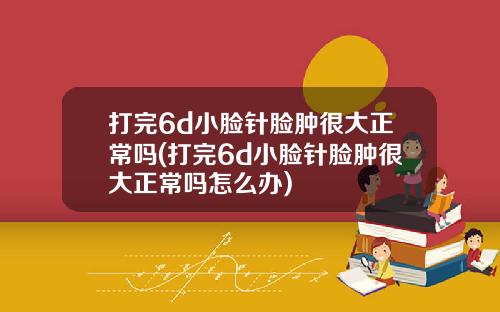 打完6d小脸针脸肿很大正常吗(打完6d小脸针脸肿很大正常吗怎么办)