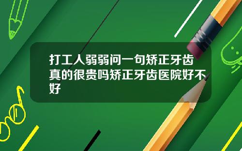 打工人弱弱问一句矫正牙齿真的很贵吗矫正牙齿医院好不好