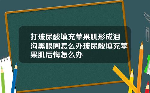 打玻尿酸填充苹果肌形成泪沟黑眼圈怎么办玻尿酸填充苹果肌后悔怎么办
