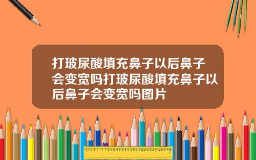 打玻尿酸填充鼻子以后鼻子会变宽吗打玻尿酸填充鼻子以后鼻子会变宽吗图片