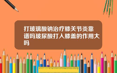 打玻璃酸钠治疗膝关节炎靠谱吗玻尿酸打入膝盖的作用大吗