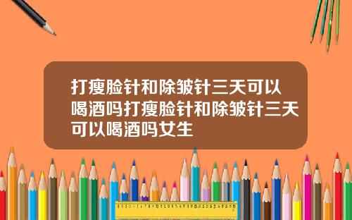 打瘦脸针和除皱针三天可以喝酒吗打瘦脸针和除皱针三天可以喝酒吗女生