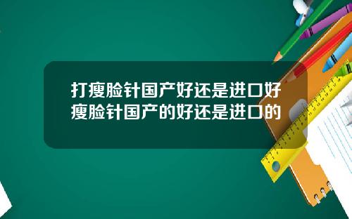 打瘦脸针国产好还是进口好瘦脸针国产的好还是进口的
