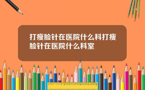 打瘦脸针在医院什么科打瘦脸针在医院什么科室