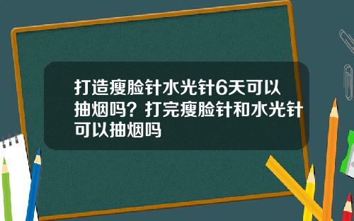 打造瘦脸针水光针6天可以抽烟吗？打完瘦脸针和水光针可以抽烟吗