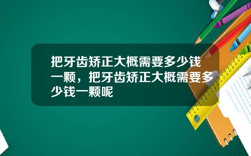 把牙齿矫正大概需要多少钱一颗，把牙齿矫正大概需要多少钱一颗呢