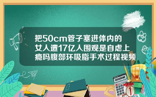 把50cm管子塞进体内的女人遭17亿人围观是自虐上瘾吗腹部环吸脂手术过程视频