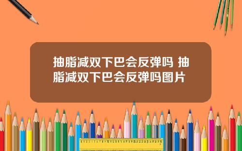 抽脂减双下巴会反弹吗 抽脂减双下巴会反弹吗图片