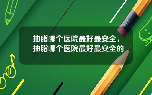 抽脂哪个医院最好最安全，抽脂哪个医院最好最安全的