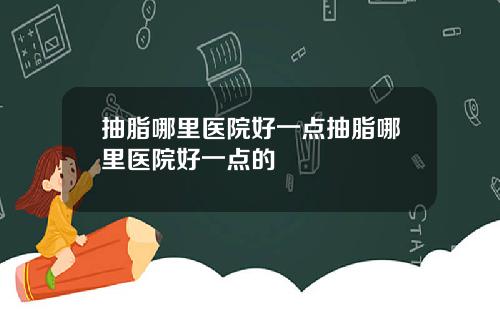 抽脂哪里医院好一点抽脂哪里医院好一点的