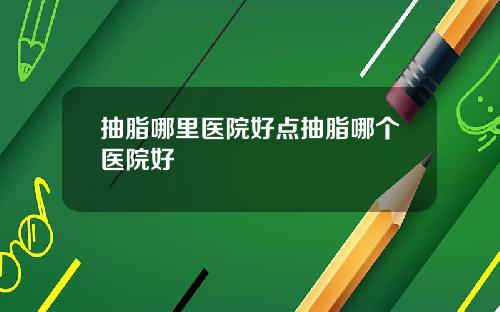 抽脂哪里医院好点抽脂哪个医院好