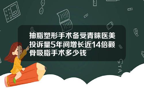 抽脂塑形手术备受青睐医美投诉量5年间增长近14倍颧骨吸脂手术多少钱
