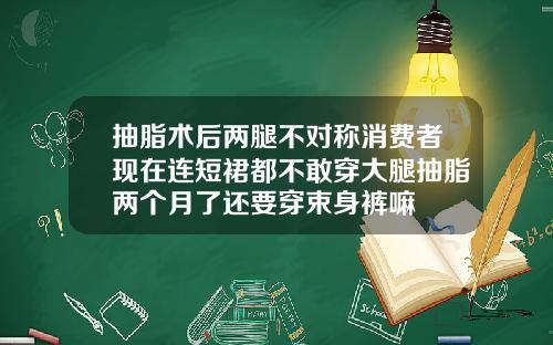 抽脂术后两腿不对称消费者现在连短裙都不敢穿大腿抽脂两个月了还要穿束身裤嘛