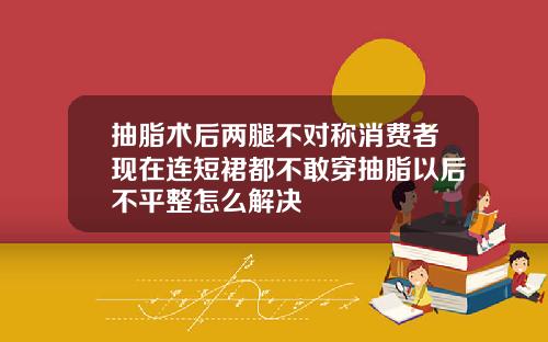 抽脂术后两腿不对称消费者现在连短裙都不敢穿抽脂以后不平整怎么解决