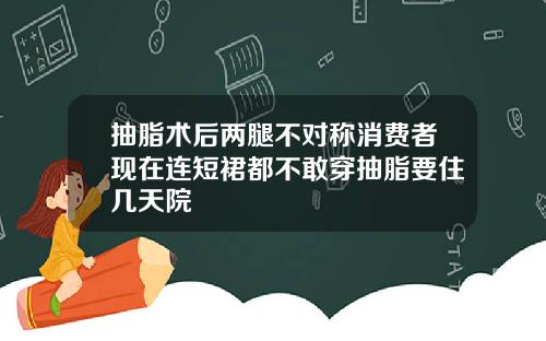 抽脂术后两腿不对称消费者现在连短裙都不敢穿抽脂要住几天院
