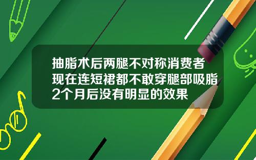 抽脂术后两腿不对称消费者现在连短裙都不敢穿腿部吸脂2个月后没有明显的效果