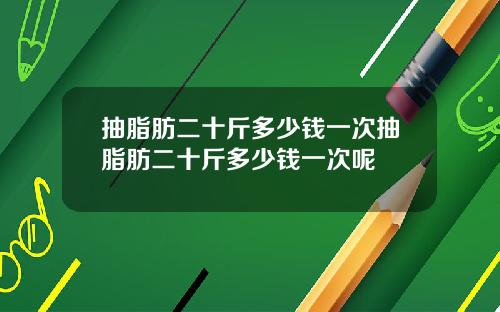 抽脂肪二十斤多少钱一次抽脂肪二十斤多少钱一次呢