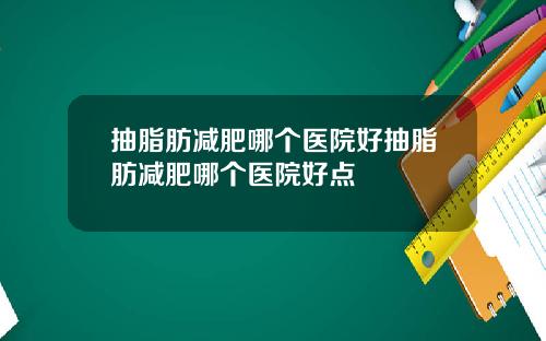 抽脂肪减肥哪个医院好抽脂肪减肥哪个医院好点