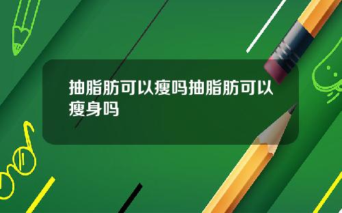 抽脂肪可以瘦吗抽脂肪可以瘦身吗
