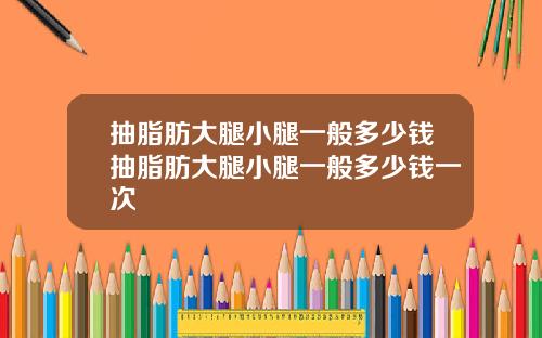 抽脂肪大腿小腿一般多少钱抽脂肪大腿小腿一般多少钱一次