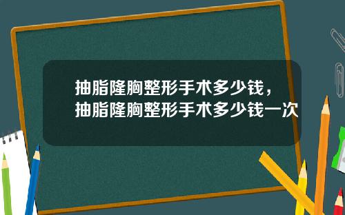 抽脂隆胸整形手术多少钱，抽脂隆胸整形手术多少钱一次