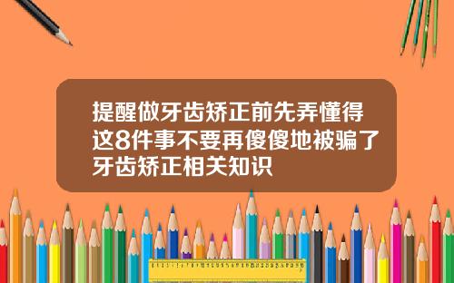 提醒做牙齿矫正前先弄懂得这8件事不要再傻傻地被骗了牙齿矫正相关知识