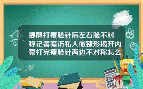 提醒打瘦脸针后左右脸不对称记者暗访私人微整形揭开内幕打完瘦脸针两边不对称怎么办