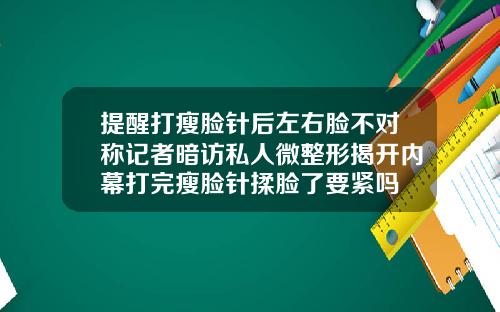 提醒打瘦脸针后左右脸不对称记者暗访私人微整形揭开内幕打完瘦脸针揉脸了要紧吗