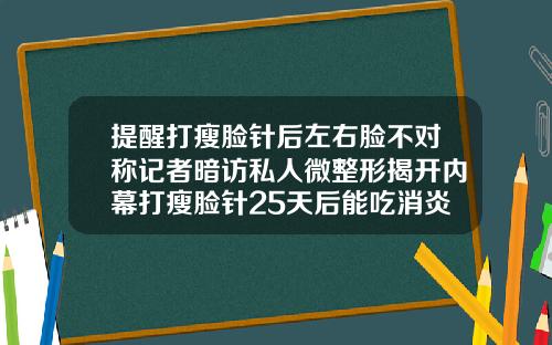 提醒打瘦脸针后左右脸不对称记者暗访私人微整形揭开内幕打瘦脸针25天后能吃消炎药吗