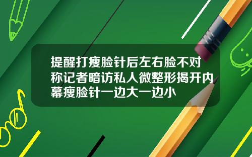 提醒打瘦脸针后左右脸不对称记者暗访私人微整形揭开内幕瘦脸针一边大一边小