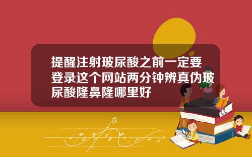 提醒注射玻尿酸之前一定要登录这个网站两分钟辨真伪玻尿酸隆鼻隆哪里好