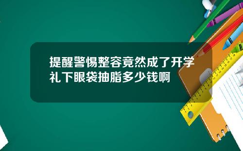 提醒警惕整容竟然成了开学礼下眼袋抽脂多少钱啊