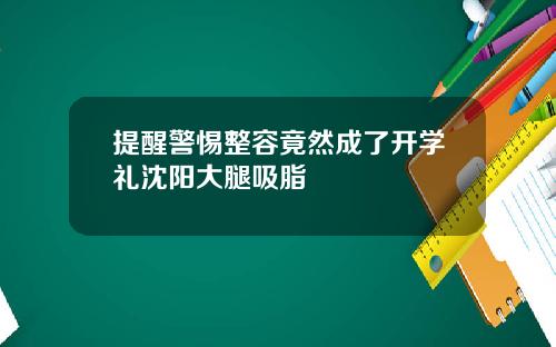 提醒警惕整容竟然成了开学礼沈阳大腿吸脂