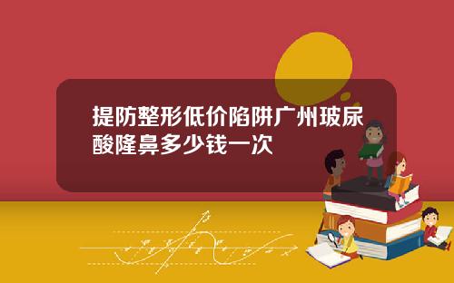 提防整形低价陷阱广州玻尿酸隆鼻多少钱一次