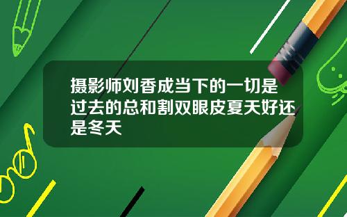 摄影师刘香成当下的一切是过去的总和割双眼皮夏天好还是冬天
