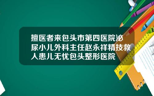 擅医者来包头市第四医院泌尿小儿外科主任赵永祥精技救人患儿无忧包头整形医院