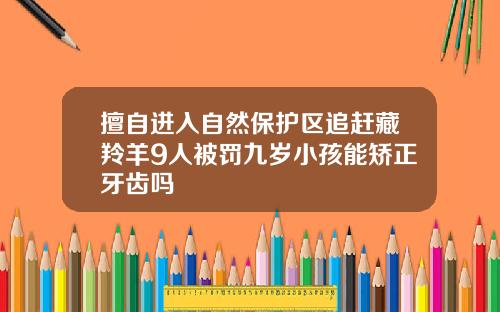 擅自进入自然保护区追赶藏羚羊9人被罚九岁小孩能矫正牙齿吗