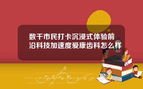 数千市民打卡沉浸式体验前沿科技加速度爱康齿科怎么样