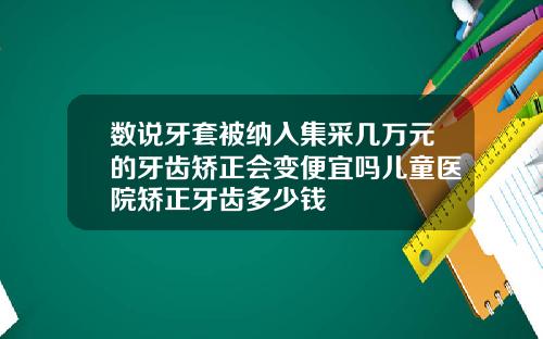 数说牙套被纳入集采几万元的牙齿矫正会变便宜吗儿童医院矫正牙齿多少钱