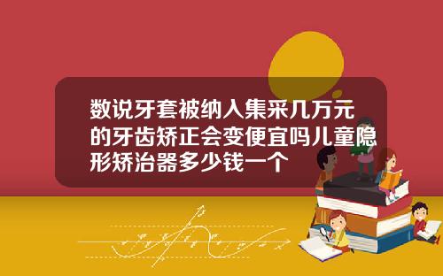 数说牙套被纳入集采几万元的牙齿矫正会变便宜吗儿童隐形矫治器多少钱一个