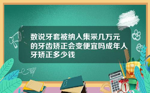 数说牙套被纳入集采几万元的牙齿矫正会变便宜吗成年人牙矫正多少钱