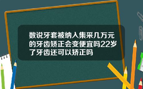 数说牙套被纳入集采几万元的牙齿矫正会变便宜吗22岁了牙齿还可以矫正吗