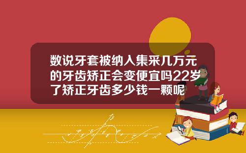 数说牙套被纳入集采几万元的牙齿矫正会变便宜吗22岁了矫正牙齿多少钱一颗呢