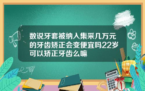 数说牙套被纳入集采几万元的牙齿矫正会变便宜吗22岁可以矫正牙齿么嘛