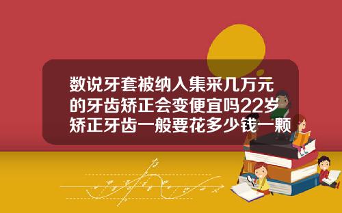 数说牙套被纳入集采几万元的牙齿矫正会变便宜吗22岁矫正牙齿一般要花多少钱一颗