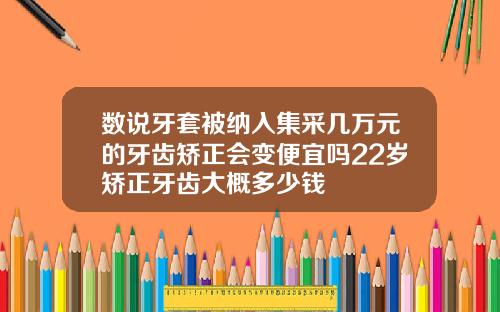 数说牙套被纳入集采几万元的牙齿矫正会变便宜吗22岁矫正牙齿大概多少钱